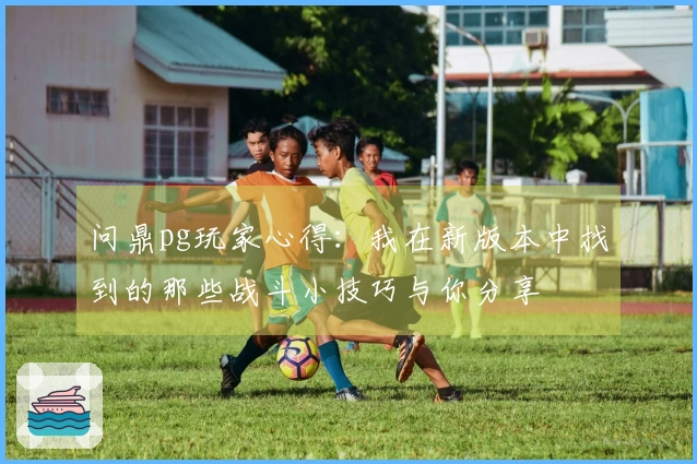 问鼎pg玩家心得：我在新版本中找到的那些战斗小技巧与你分享