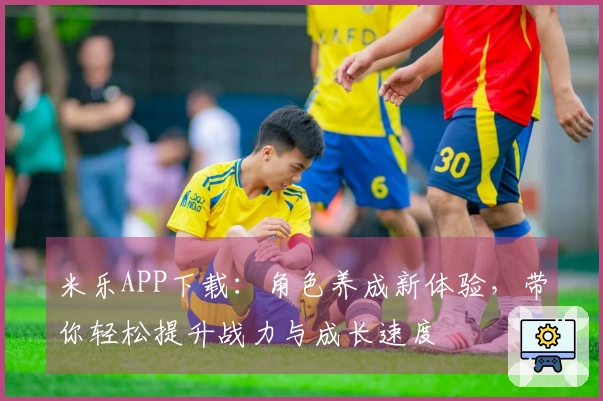 米乐APP下载：角色养成新体验，带你轻松提升战力与成长速度