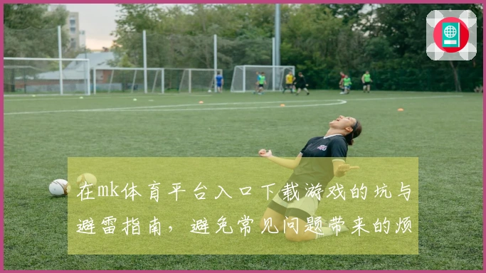 在mk体育平台入口下载游戏的坑与避雷指南，避免常见问题带来的烦恼
