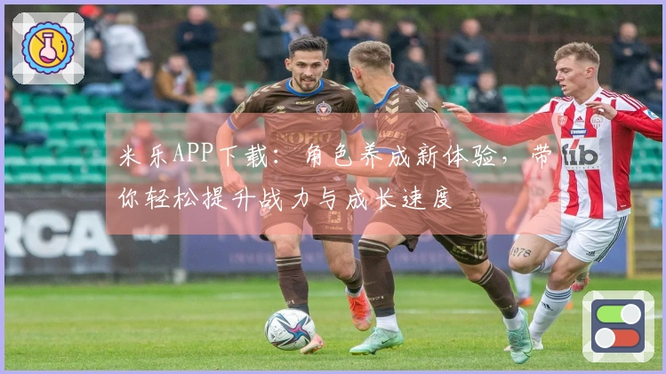 米乐APP下载：角色养成新体验，带你轻松提升战力与成长速度